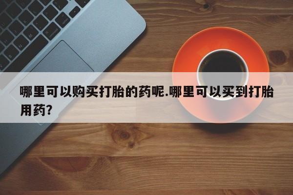 私人打胎药安全吗哪里可以购买打胎的药呢.哪里可以买到打胎用药？