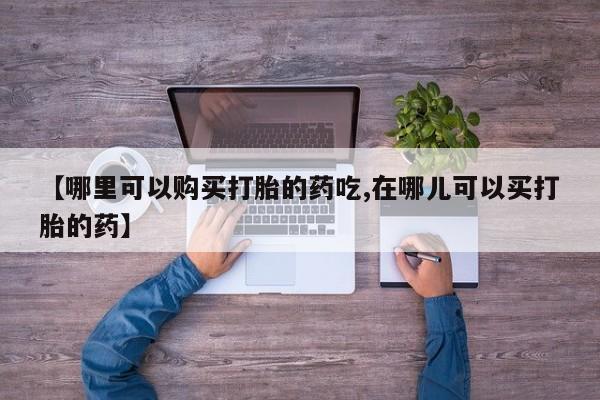 私人打胎药安全吗【哪里可以购买打胎的药吃,在哪儿可以买打胎的药】