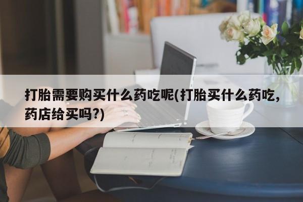 私人打胎药安全吗打胎需要购买什么药吃呢(打胎买什么药吃,药店给买吗?)